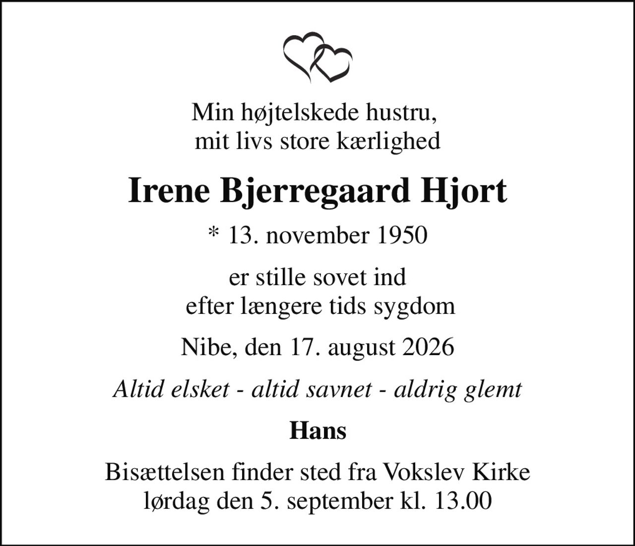Min højtelskede hustru,  mit livs store kærlighed
Irene Bjerregaard Hjort
* 13. november 1950
er stille sovet ind  efter længere tids sygdom
Nibe, den 17. august 2026
Altid elsket - altid savnet - aldrig glemt
Hans
Bisættelsen finder sted fra Vokslev Kirke  lørdag den 5. september kl. 13.00