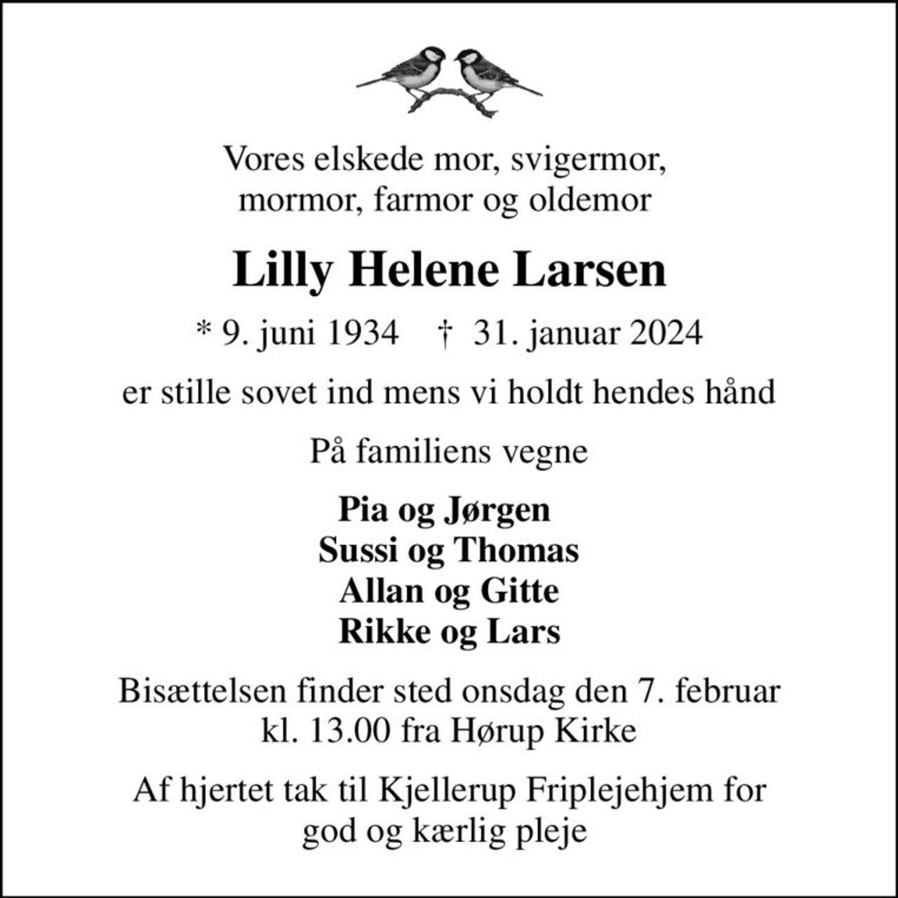 Vores elskede mor, svigermor,  mormor, farmor og oldemor 
Lilly Helene Larsen
* 9. juni 1934    ✝ 31. januar 2024
er stille sovet ind mens vi holdt hendes hånd
På familiens vegne
Pia og Jørgen  Sussi og Thomas Allan og Gitte Rikke og Lars
Bisættelsen finder sted onsdag den 7. februar kl. 13.00 fra Hørup Kirke
Af hjertet tak til Kjellerup Friplejehjem for god og kærlig pleje
