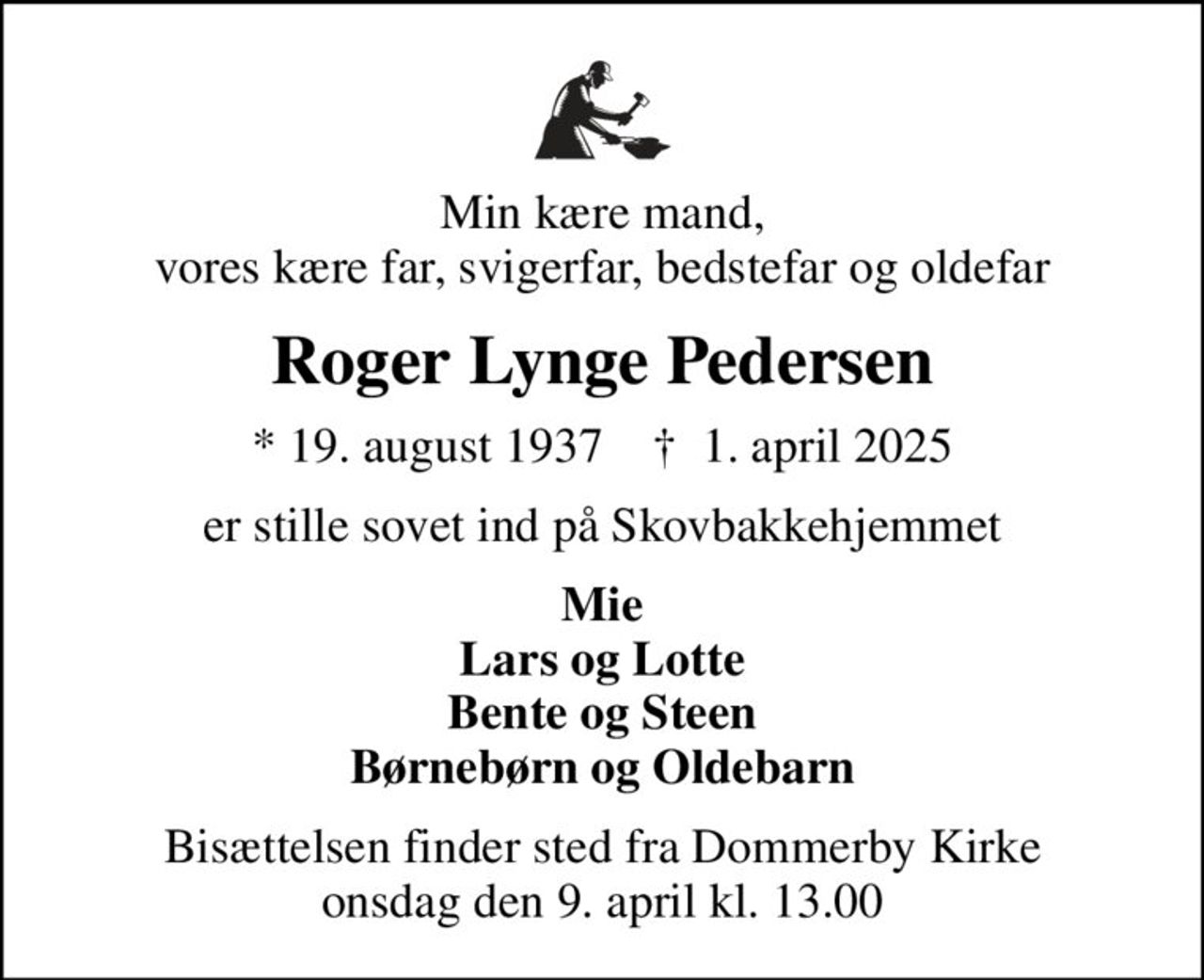 Min kære mand, vores kære far, svigerfar, bedstefar og oldefar
Roger Lynge Pedersen
* 19. august 1937    ✝ 1. april 2025
er stille sovet ind på Skovbakkehjemmet
Mie Lars og Lotte Bente og Steen Børnebørn og Oldebarn
Bisættelsen finder sted fra Dommerby Kirke  onsdag den 9. april kl. 13.00