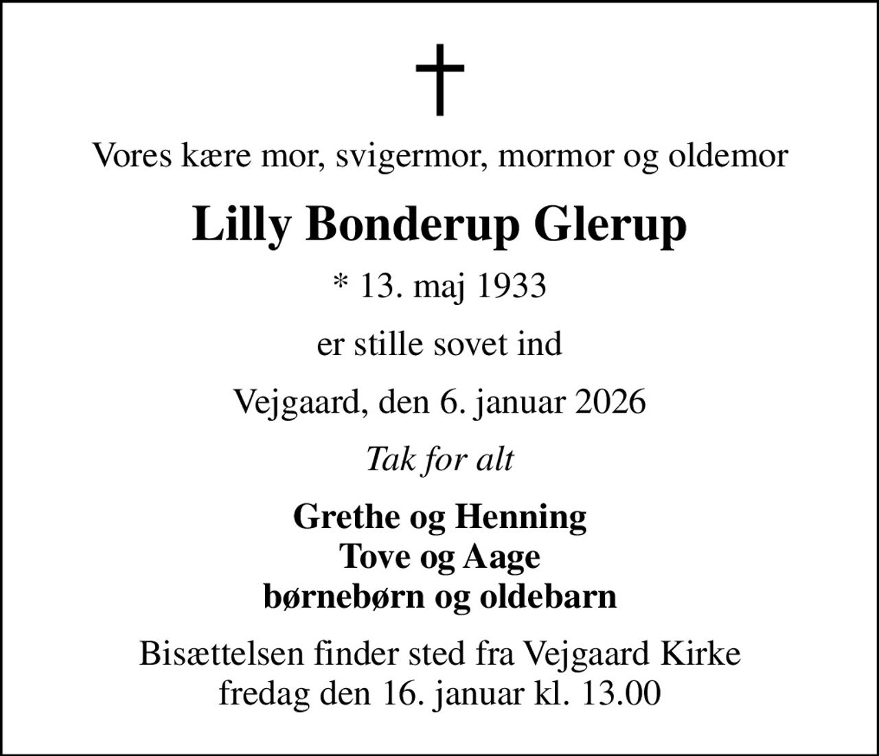 Vores kære mor, svigermor, mormor og oldemor
Lilly Bonderup Glerup
* 13. maj 1933
er stille sovet ind
Vejgaard, den 6. januar 2026
Tak for alt
Grethe og Henning Tove og Aage børnebørn og oldebarn
Bisættelsen finder sted fra Vejgaard Kirke  fredag den 16. januar kl. 13.00