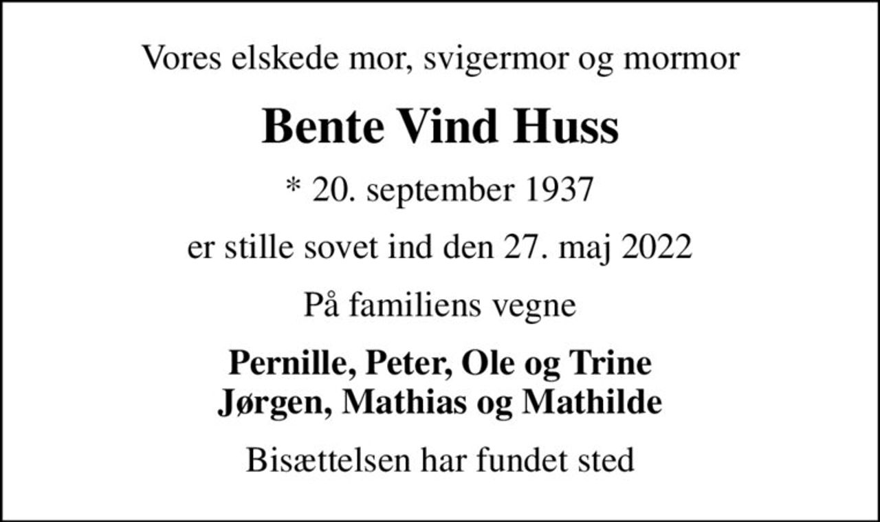 Vores elskede mor, svigermor og mormor
Bente Vind Huss
* 20. september 1937
er stille sovet ind den 27. maj 2022
På familiens vegne
Pernille, Peter, Ole og Trine Jørgen, Mathias og Mathilde
Bisættelsen har fundet sted
