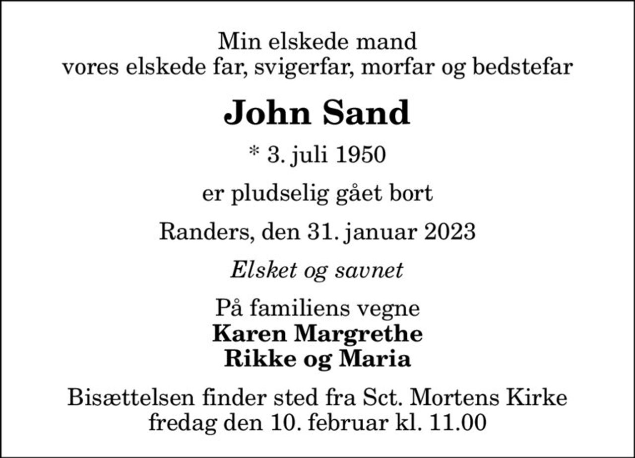 Min elskede mand vores elskede far, svigerfar, morfar og bedstefar
John Sand
* 3. juli 1950
er pludselig gået bort
Randers, den 31. januar 2023
Elsket og savnet
På familiens vegne
Karen Margrethe Rikke og Maria
Bisættelsen finder sted fra Sct. Mortens Kirke  fredag den 10. februar kl. 11.00