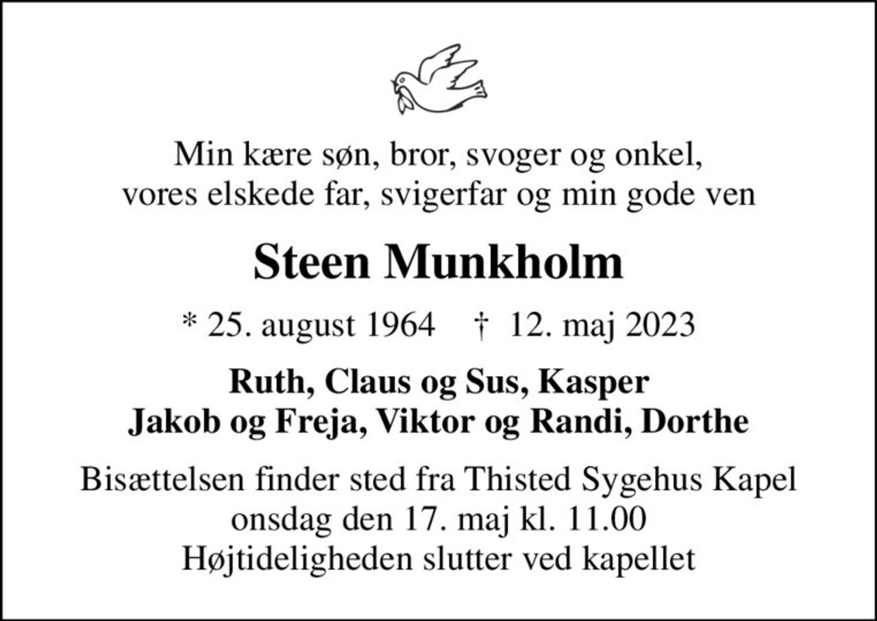 Min kære søn, bror, svoger og onkel, vores elskede far, svigerfar og min gode ven
Steen Munkholm
* 25. august 1964    ✝ 12. maj 2023
Ruth, Claus og Sus, Kasper Jakob og Freja, Viktor og Randi, Dorthe
Bisættelsen finder sted fra Thisted Sygehus Kapel  onsdag den 17. maj kl. 11.00  Højtideligheden slutter ved kapellet