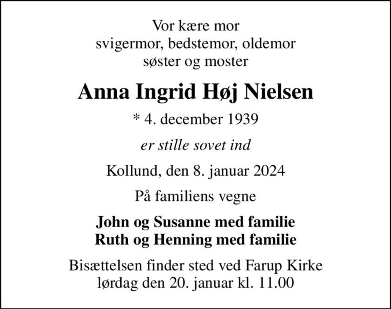 Vor kære mor svigermor, bedstemor, oldemor søster og moster
Anna Ingrid Høj Nielsen
* 4. december 1939
er stille sovet ind
Kollund, den 8. januar 2024
På familiens vegne
John og Susanne med familie Ruth og Henning med familie
Bisættelsen finder sted ved Farup Kirke  lørdag den 20. januar kl. 11.00
