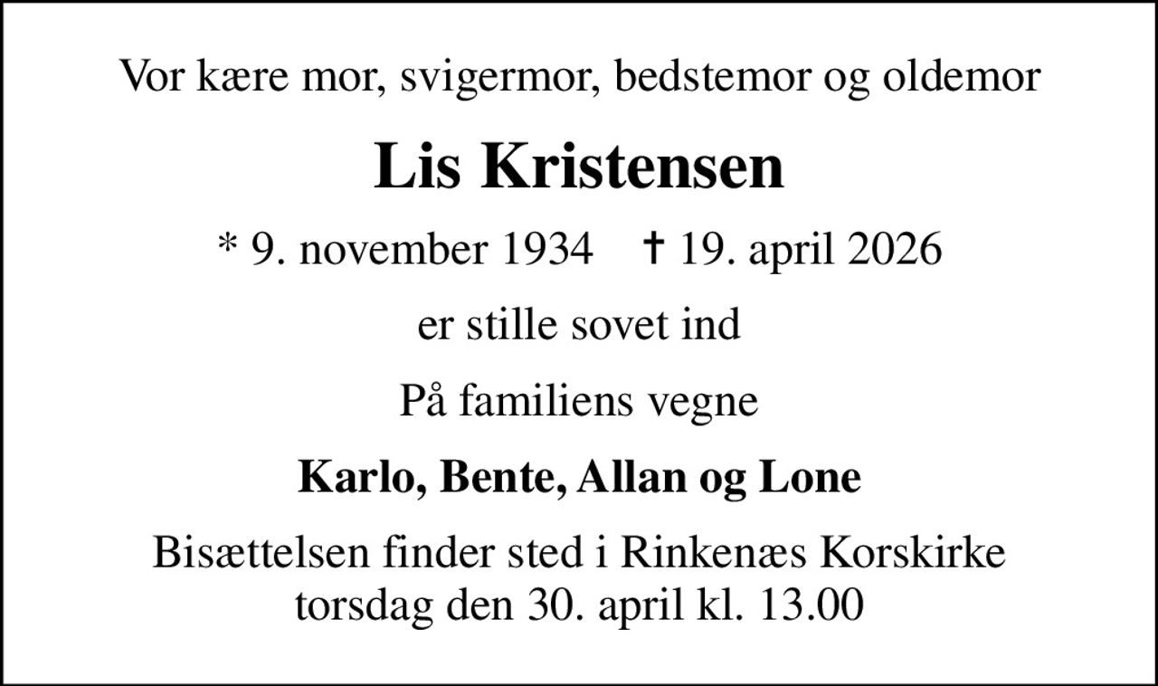 Vor kære mor, svigermor, bedstemor og oldemor
Lis Kristensen
* 9. november 1934    ✝ 19. april 2026
er stille sovet ind
På familiens vegne
Karlo, Bente, Allan og Lone
Bisættelsen finder sted i Rinkenæs Korskirke  torsdag den 30. april kl. 13.00