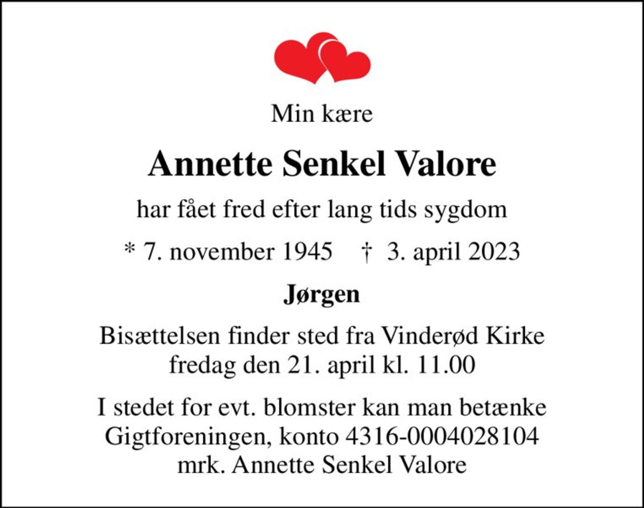 Min kære
Annette Senkel Valore
har fået fred efter lang tids sygdom
* 7. november 1945    ✝ 3. april 2023
Jørgen
Bisættelsen finder sted fra Vinderød Kirke  fredag den 21. april kl. 11.00 
I stedet for evt. blomster kan man betænke
					Gigtforeningen konto4316-0004028104mrk. Annette
					Senkel Valore
