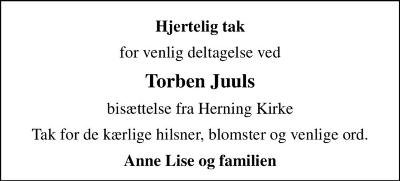 Hjertelig tak
for venlig deltagelse ved
Torben Juuls
bisættelse fra Herning Kirke
Tak for de kærlige hilsner, blomster og venlige ord.
Anne Lise og familien