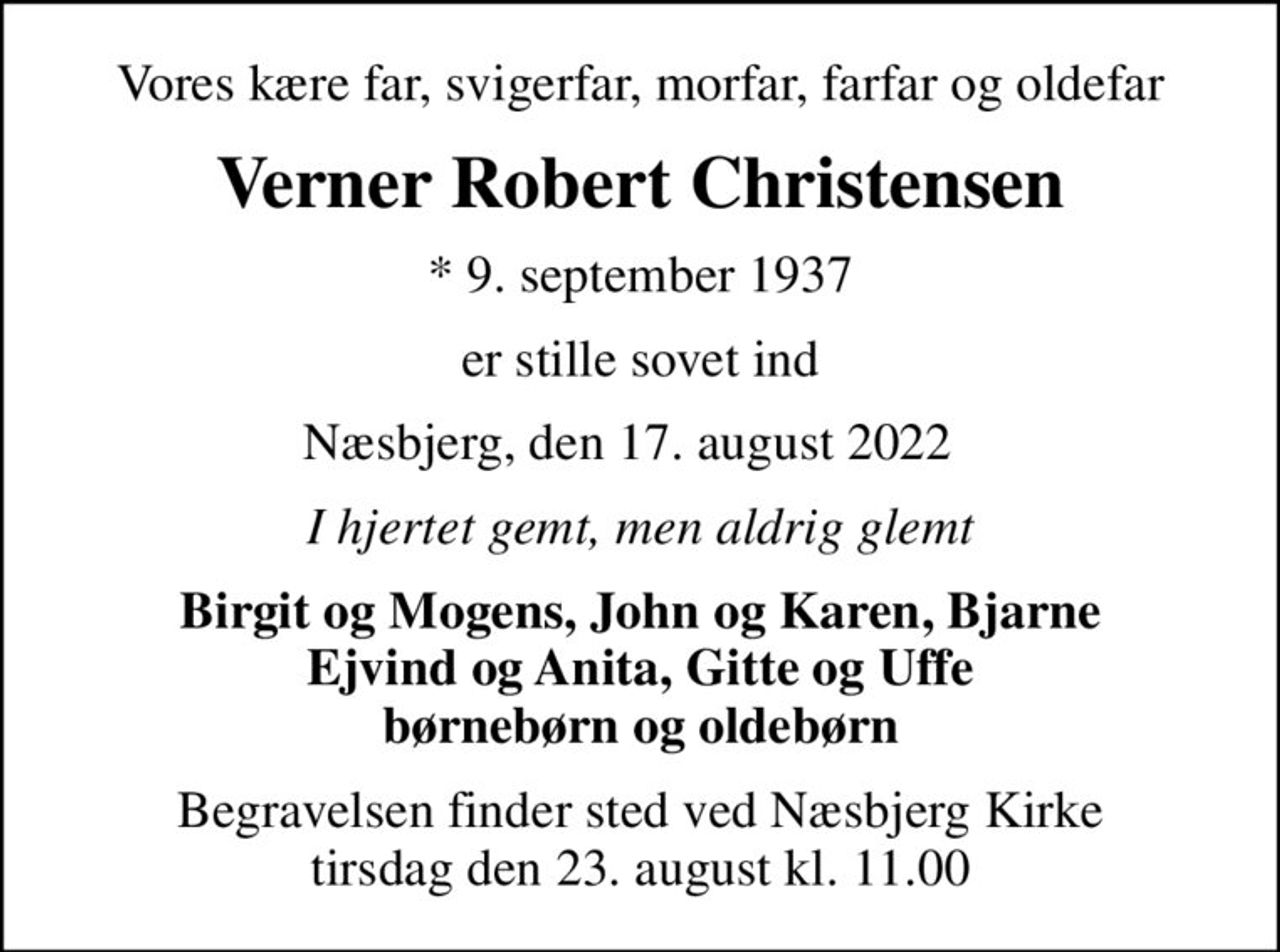 Vores kære far, svigerfar, morfar, farfar og oldefar
Verner Robert Christensen
* 9. september 1937
er stille sovet ind
Næsbjerg, den 17. august 2022  
I hjertet gemt, men aldrig glemt
Birgit og Mogens, John og Karen, Bjarne Ejvind og Anita, Gitte og Uffe børnebørn og oldebørn
Begravelsen finder sted ved Næsbjerg Kirke  tirsdag den 23. august kl. 11.00