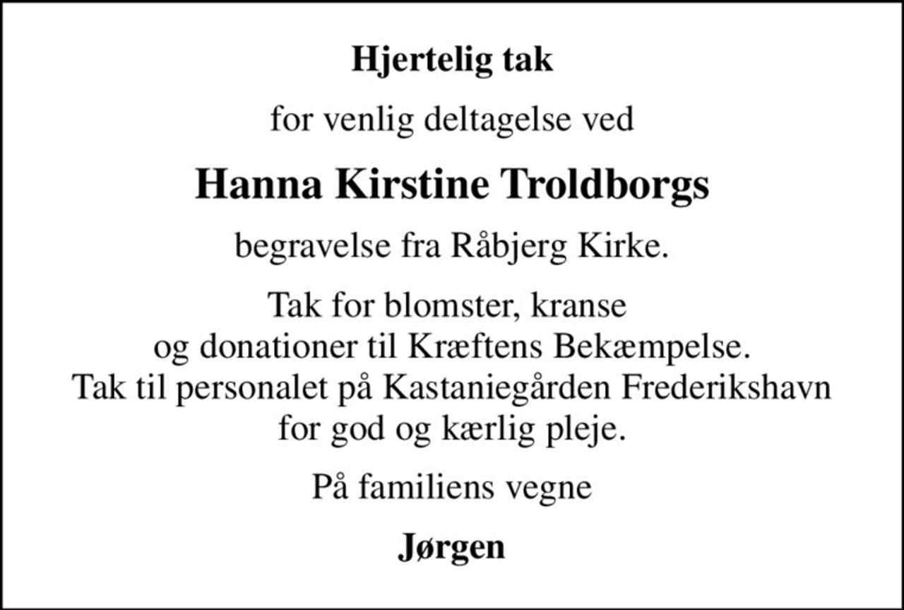 Hjertelig tak
for venlig deltagelse ved
Hanna Kirstine Troldborgs
begravelse fra Råbjerg Kirke.
Tak for blomster, kranse  og donationer til Kræftens Bekæmpelse. Tak til personalet på Kastaniegården Frederikshavn for god og kærlig pleje.
På familiens vegne
Jørgen