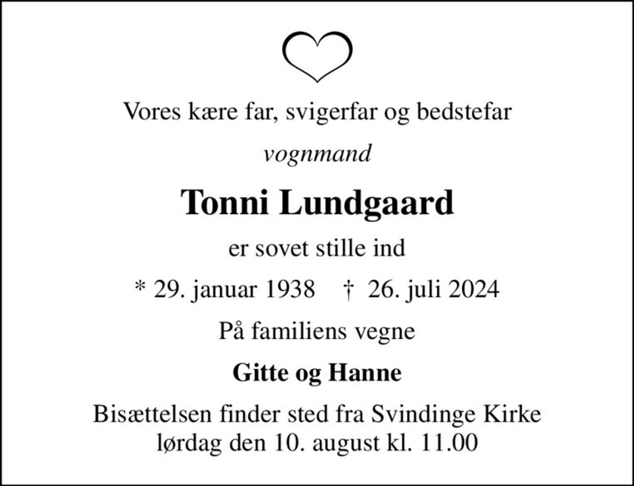 Vores kære far, svigerfar og bedstefar
vognmand
Tonni Lundgaard
er sovet stille ind
* 29. januar 1938    ✝ 26. juli 2024
På familiens vegne
Gitte og Hanne
Bisættelsen finder sted fra Svindinge Kirke  lørdag den 10. august kl. 11.00