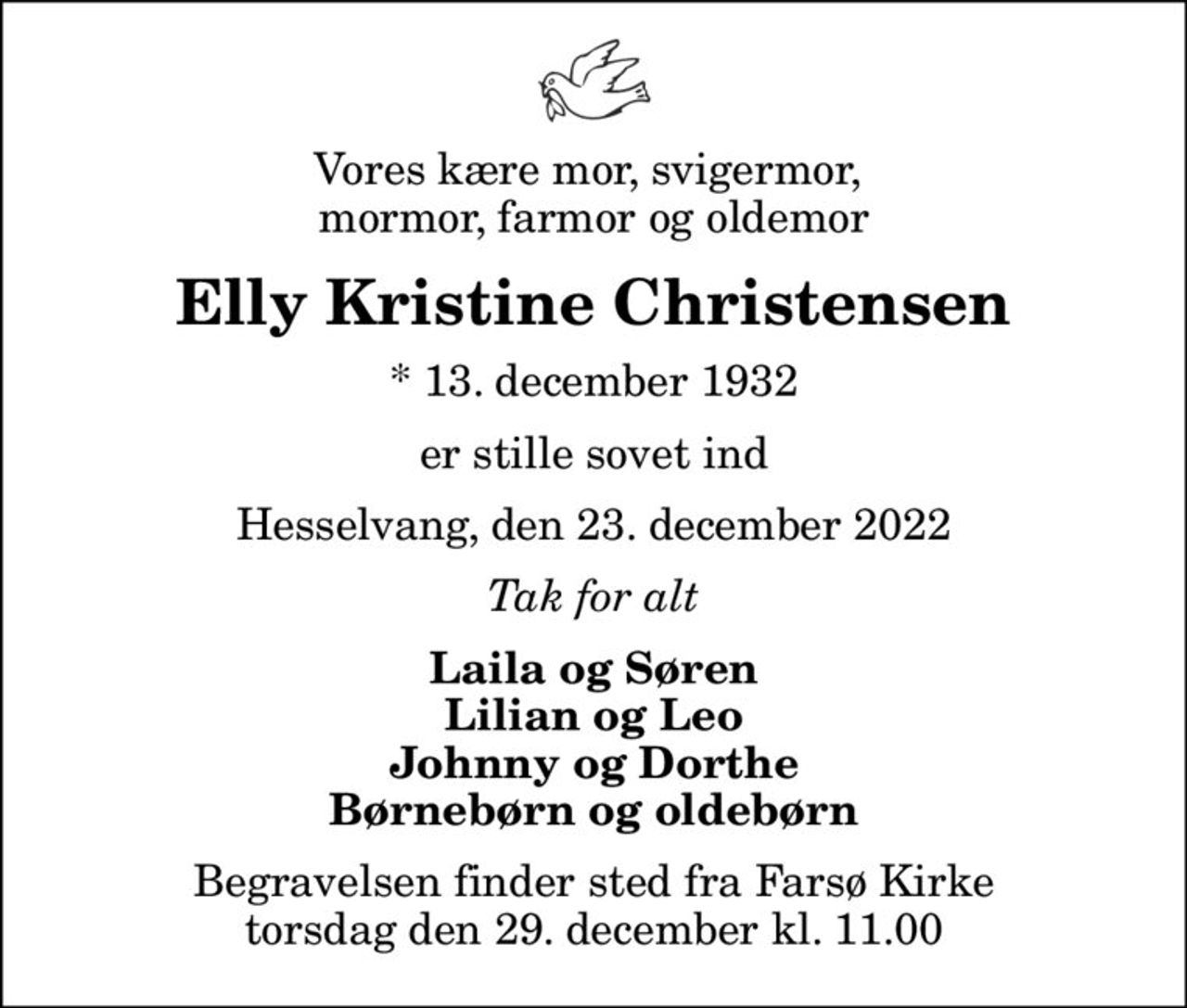 Vores kære mor, svigermor,  mormor, farmor og oldemor
Elly Kristine Christensen
* 13. december 1932
er stille sovet ind
Hesselvang, den 23. december 2022
Tak for alt
Laila og Søren Lilian og Leo Johnny og Dorthe Børnebørn og oldebørn
Begravelsen finder sted fra Farsø Kirke  torsdag den 29. december kl. 11.00