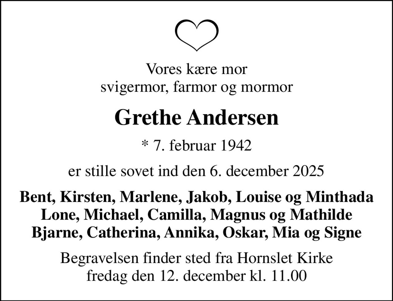Vores kære mor svigermor, farmor og mormor
Grethe Andersen
* 7. februar 1942
er stille sovet ind den 6. december 2025
Bent, Kirsten, Marlene, Jakob, Louise og Minthada Lone, Michael, Camilla, Magnus og Mathilde Bjarne, Catherina, Annika, Oskar, Mia og Signe
Begravelsen finder sted fra Hornslet Kirke  fredag den 12. december kl. 11.00