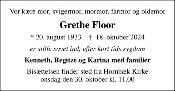 Vor kære mor, svigermor, mormor, farmor og oldemor
Grethe Floor
* 20. august 1933    &#x271d; 18. oktober 2024
er stille sovet ind, efter kort tids sygdom
Kenneth, Regitze og Karina med familier
Bisættelsen finder sted fra Hornbæk Kirke  onsdag den 30. oktober kl. 11.00