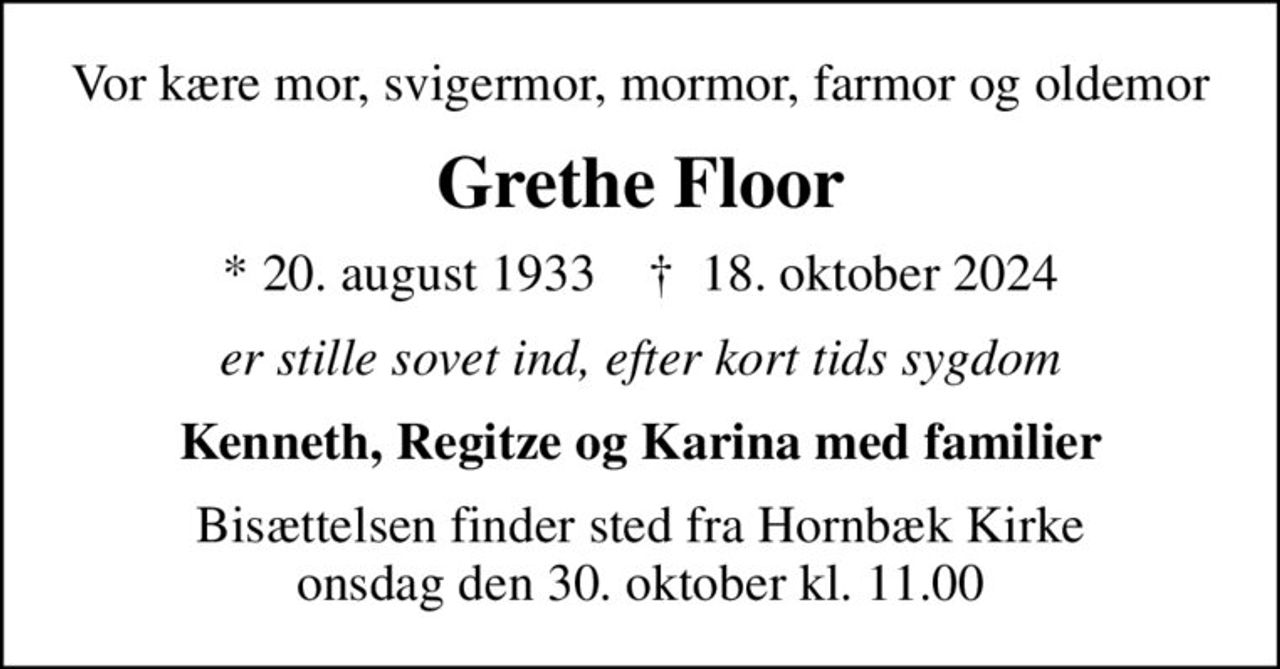 Vor kære mor, svigermor, mormor, farmor og oldemor
Grethe Floor
* 20. august 1933    ✝ 18. oktober 2024
er stille sovet ind, efter kort tids sygdom
Kenneth, Regitze og Karina med familier
Bisættelsen finder sted fra Hornbæk Kirke  onsdag den 30. oktober kl. 11.00