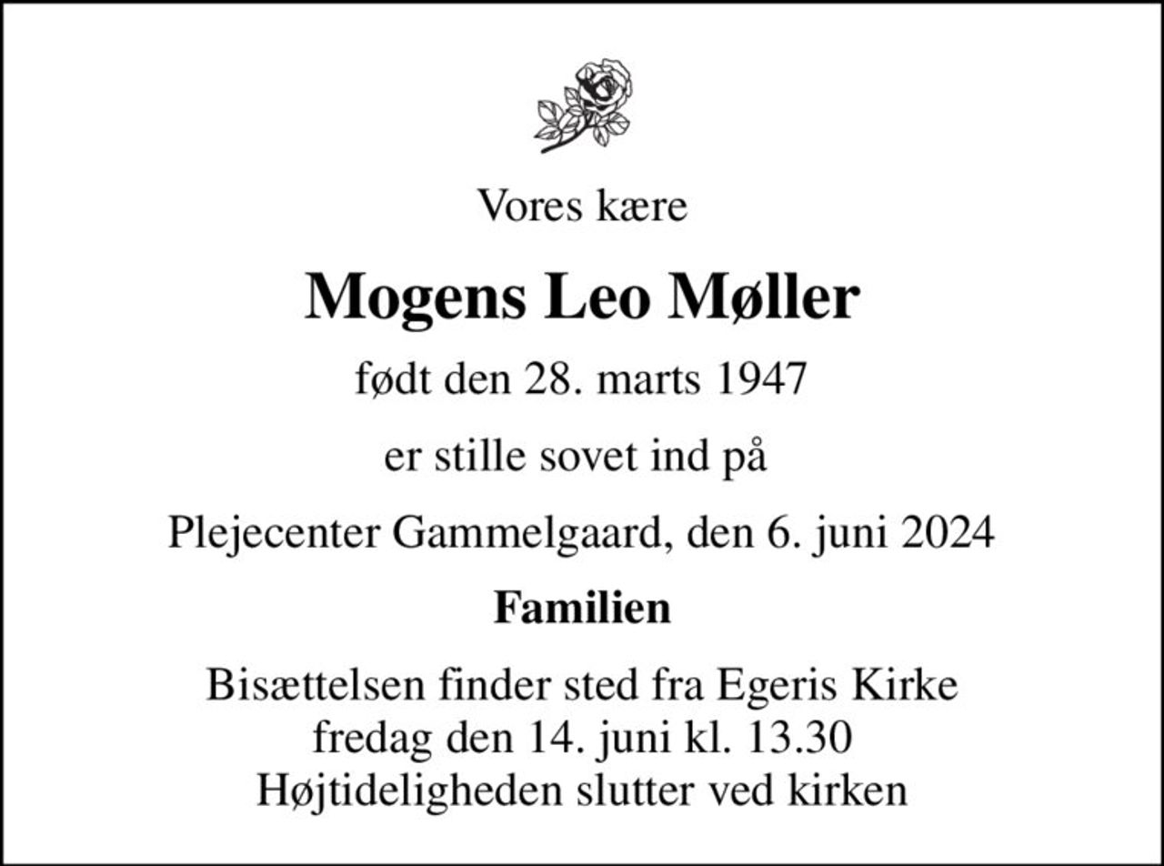 Vores kære
Mogens Leo Møller
født den 28. marts 1947
er stille sovet ind på 
Plejecenter Gammelgaard, den 6. juni 2024
Familien
Bisættelsen finder sted fra Egeris Kirke  fredag den 14. juni kl. 13.30  Højtideligheden slutter ved kirken