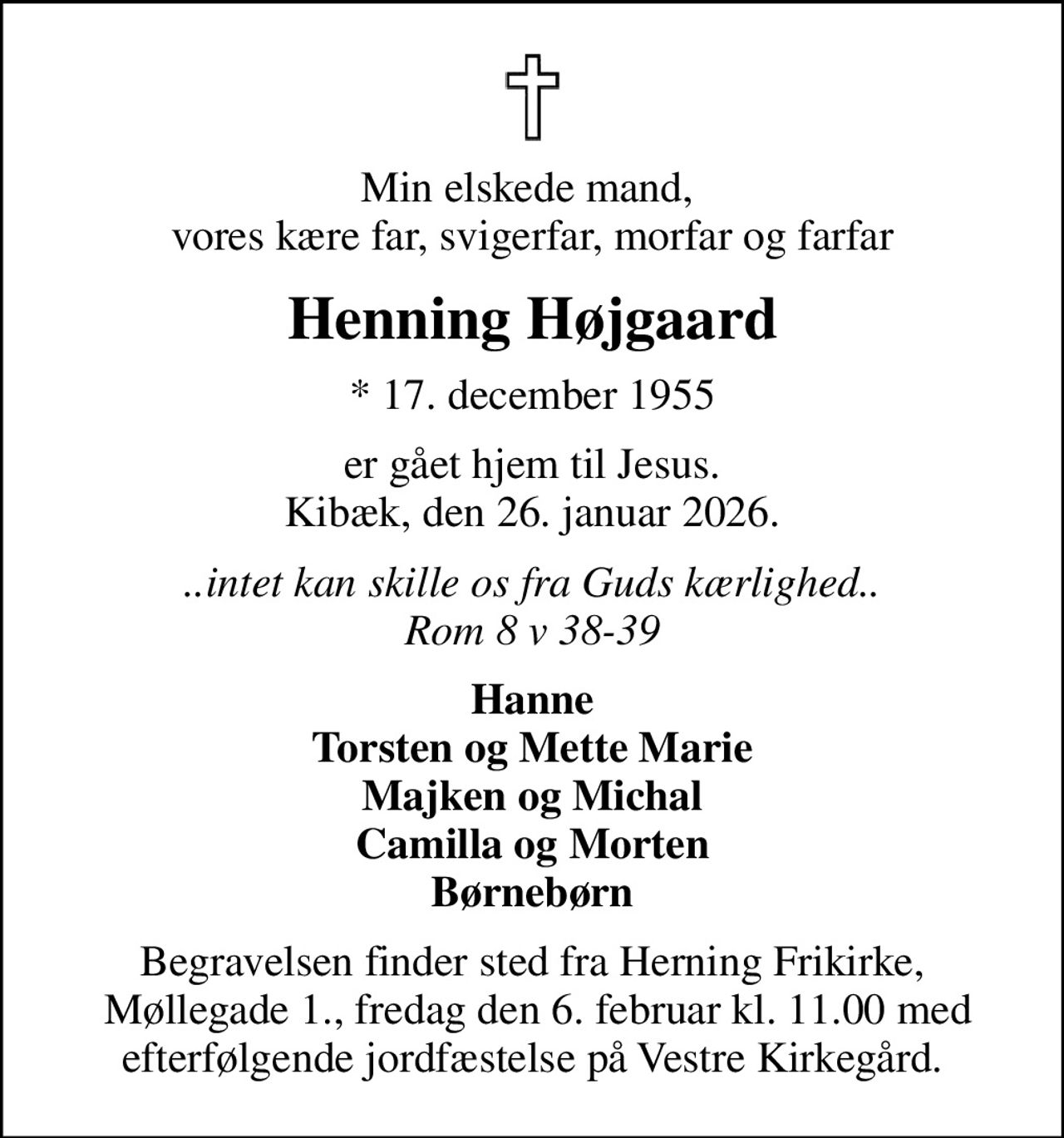 Min elskede mand,  vores kære far, svigerfar, morfar og farfar
Henning Højgaard
* 17. december 1955
er gået hjem til Jesus. Kibæk, den 26. januar 2026.
..intet kan skille os fra Guds kærlighed.. Rom 8 v 38-39
Hanne Torsten og Mette Marie Majken og Michal Camilla og Morten Børnebørn
Begravelsen finder sted fra Herning Frikirke,  Møllegade 1., fredag den 6. februar kl. 11.00 med efterfølgende jordfæstelse på Vestre Kirkegård.