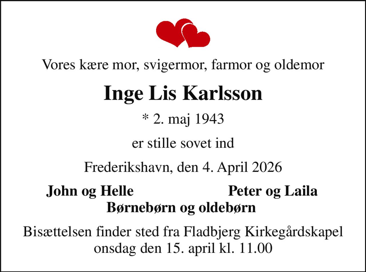 Vores kære mor, svigermor, farmor og oldemor
Inge Lis Karlsson
* 2. maj 1943
er stille sovet ind
Frederikshavn, den 4. April 2026
John og Helle 
Peter og Laila 
Bisættelsen finder sted fra Fladbjerg Kirkegårdskapel  onsdag den 15. april kl. 11.00
