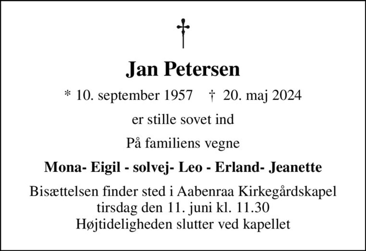 Jan Petersen
* 10. september 1957    ✝ 20. maj 2024
er stille sovet ind
På familiens vegne
Mona- Eigil - solvej- Leo - Erland- Jeanette
Bisættelsen finder sted i Aabenraa Kirkegårdskapel  tirsdag den 11. juni kl. 11.30  Højtideligheden slutter ved kapellet