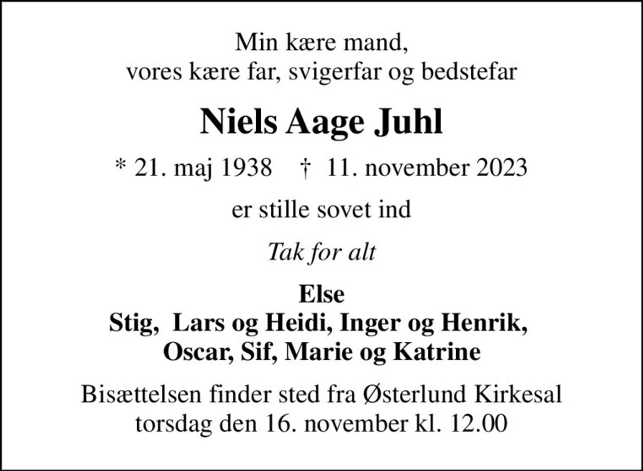 Min kære mand, vores kære far, svigerfar og bedstefar
Niels Aage Juhl
* 21. maj 1938    ✝ 11. november 2023
er stille sovet ind
Tak for alt
Else Stig,  Lars og Heidi, Inger og Henrik,  Oscar, Sif, Marie og Katrine
Bisættelsen finder sted fra Østerlund Kirkesal torsdag den 16. november kl. 12.00