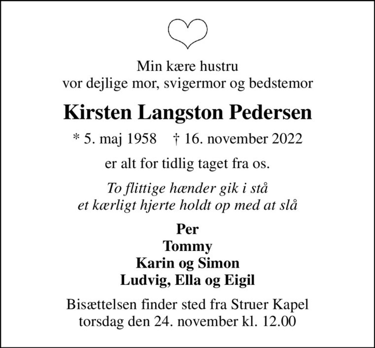 Min kære hustru vor dejlige mor, svigermor og bedstemor
Kirsten Langston Pedersen
* 5. maj 1958    ✝ 16. november 2022
er alt for tidlig taget fra os.
To flittige hænder gik i stå et kærligt hjerte holdt op med at slå
Per Tommy Karin og Simon Ludvig, Ella og Eigil
Bisættelsen finder sted fra Struer Kapel  torsdag den 24. november kl. 12.00