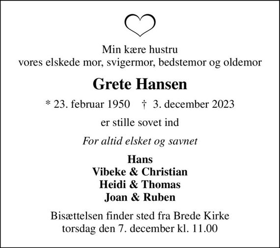 Min kære hustru vores elskede mor, svigermor, bedstemor og oldemor
Grete Hansen
* 23. februar 1950    &#x271d; 3. december 2023
er stille sovet ind
For altid elsket og savnet
Hans Vibeke & Christian Heidi & Thomas Joan & Ruben
Bisættelsen finder sted fra Brede Kirke  torsdag den 7. december kl. 11.00