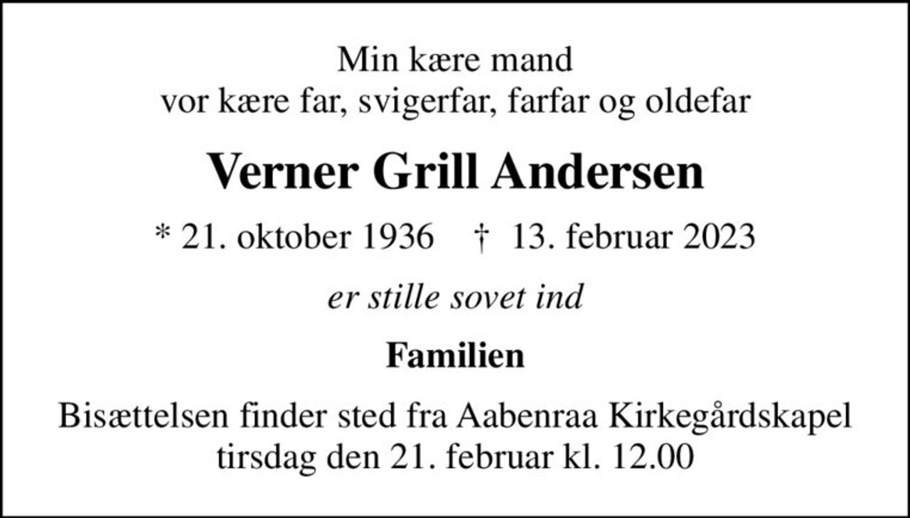 Min kære mand vor kære far, svigerfar, farfar og oldefar
Verner Grill Andersen
* 21. oktober 1936    ✝ 13. februar 2023
er stille sovet ind
Familien
Bisættelsen finder sted fra Aabenraa Kirkegårdskapel  tirsdag den 21. februar kl. 12.00