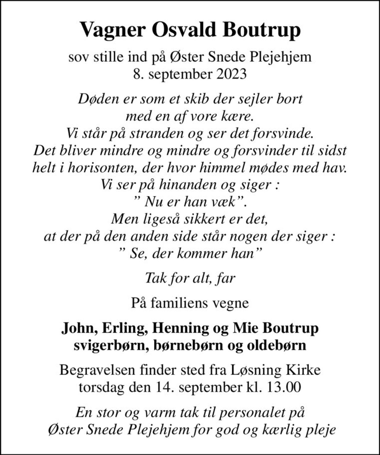 Vagner Osvald Boutrup
sov stille ind på Øster Snede Plejehjem 8. september 2023
Døden er som et skib der sejler bort med en af vore kære. Vi står på stranden og ser det forsvinde. Det bliver mindre og mindre og forsvinder til sidst helt i horisonten, der hvor himmel mødes med hav. Vi ser på hinanden og siger :  Nu er han væk. Men ligeså sikkert er det, at der på den anden side står nogen der siger :  Se, der kommer han
Tak for alt, far
På familiens vegne
John, Erling, Henning og Mie Boutrup svigerbørn, børnebørn og oldebørn
Begravelsen finder sted fra Løsning Kirke  torsdag den 14. september kl. 13.00 
En stor og varm tak til personalet på  Øster Snede Plejehjem for god og kærlig pleje
