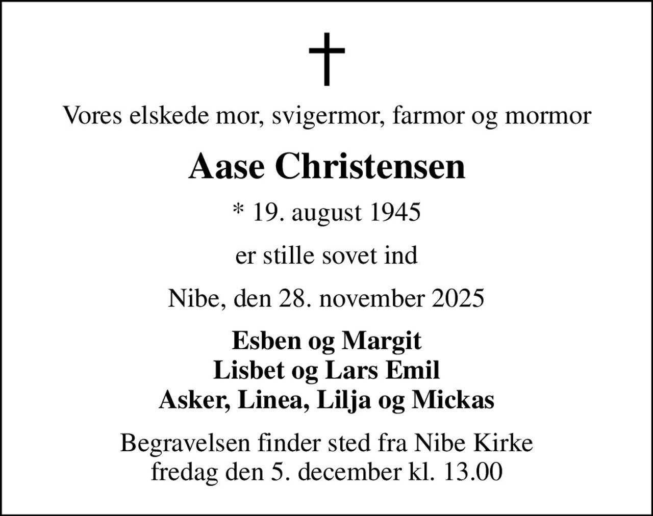 Vores elskede mor, svigermor, farmor og mormor
Aase Christensen
* 19. august 1945
er stille sovet ind
Nibe, den 28. november 2025
Esben og Margit Lisbet og Lars Emil Asker, Linea, Lilja og Mickas
Begravelsen finder sted fra Nibe Kirke  fredag den 5. december kl. 13.00