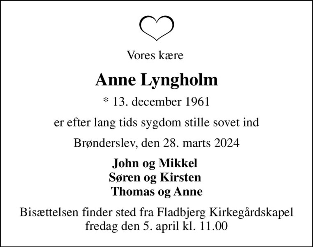 Vores kære 
Anne Lyngholm
* 13. december 1961
er efter lang tids sygdom stille sovet ind
Brønderslev, den 28. marts 2024
John og Mikkel  Søren og Kirsten  Thomas og Anne
Bisættelsen finder sted fra Fladbjerg Kirkegårdskapel  fredag den 5. april kl. 11.00
