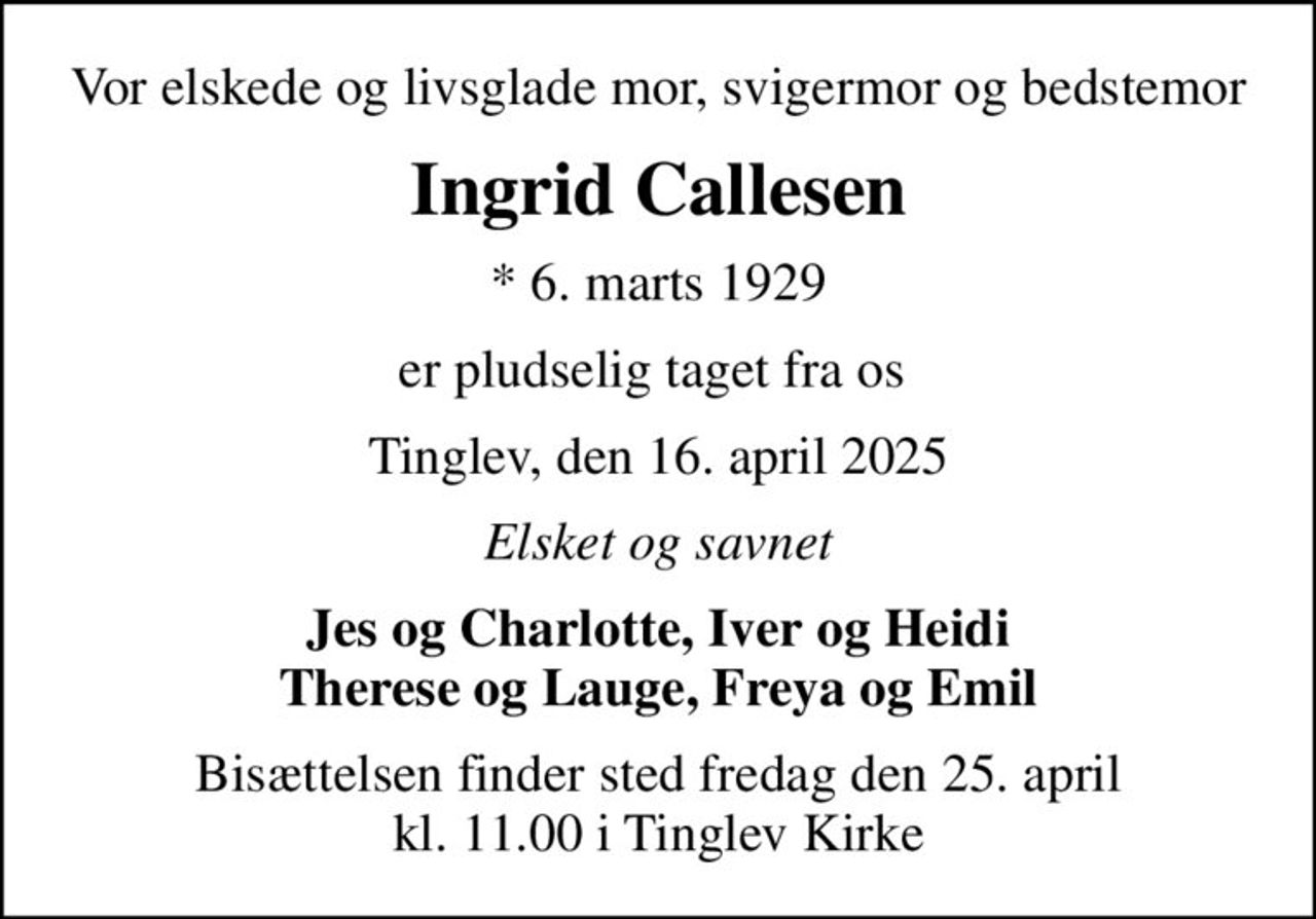 Vor elskede og livsglade mor, svigermor og bedstemor
Ingrid Callesen
* 6. marts 1929
er pludselig taget fra os 
Tinglev, den 16. april 2025
Elsket og savnet
Jes og Charlotte, Iver og Heidi Therese og Lauge, Freya og Emil
Bisættelsen finder sted fredag den 25. april kl. 11.00 i Tinglev Kirke