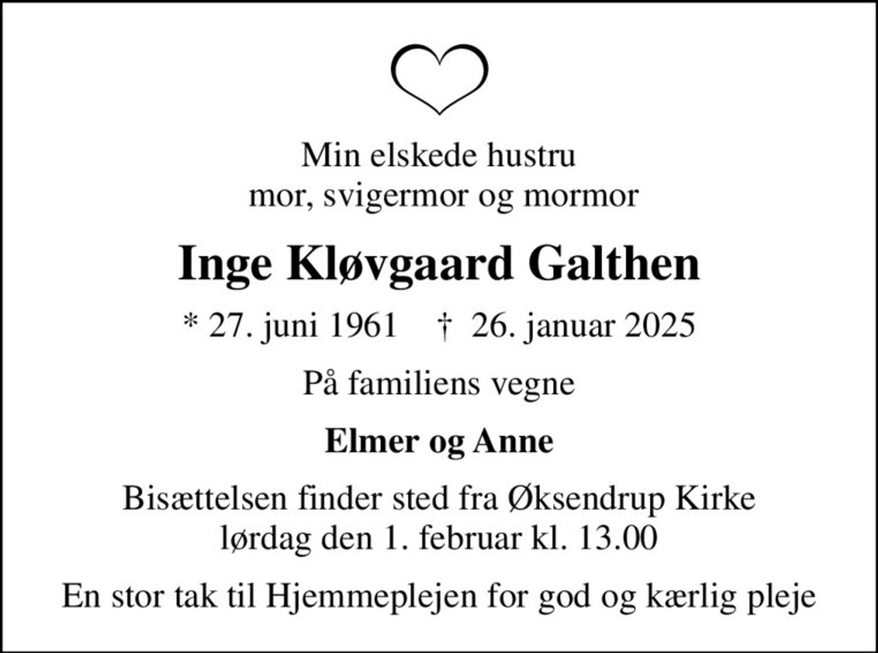 Min elskede hustru  mor, svigermor og mormor
Inge Kløvgaard Galthen
* 27. juni 1961    ✝ 26. januar 2025
På familiens vegne
Elmer og Anne
Bisættelsen finder sted fra Øksendrup Kirke  lørdag den 1. februar kl. 13.00 
En stor tak til Hjemmeplejen for god og kærlig pleje