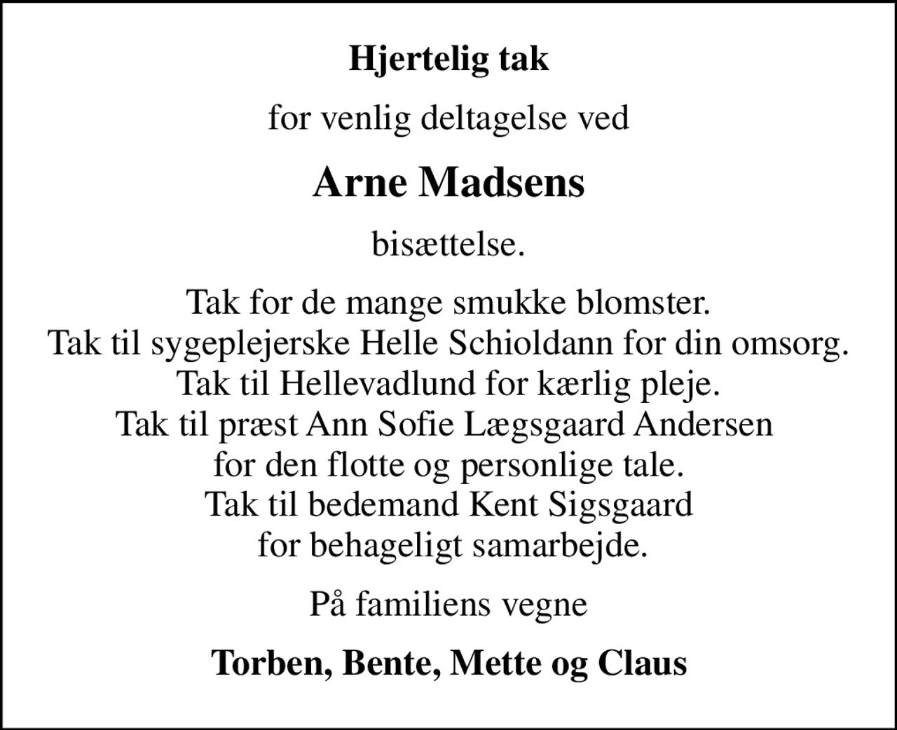Hjertelig tak
for venlig deltagelse ved
Arne Madsens
bisættelse.
Tak for de mange smukke blomster. Tak til sygeplejerske Helle Schioldann for din omsorg. Tak til Hellevadlund for kærlig pleje. Tak til præst Ann Sofie Lægsgaard Andersen  for den flotte og personlige tale. Tak til bedemand Kent Sigsgaard  for behageligt samarbejde.
På familiens vegne
Torben, Bente, Mette og Claus