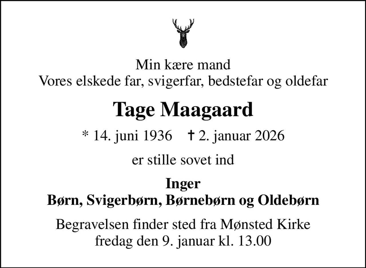 Min kære mand Vores elskede far, svigerfar, bedstefar og oldefar
Tage Maagaard
* 14. juni 1936    ✝ 2. januar 2026
er stille sovet ind
Inger Børn, Svigerbørn, Børnebørn og Oldebørn
Begravelsen finder sted fra Mønsted Kirke  fredag den 9. januar kl. 13.00