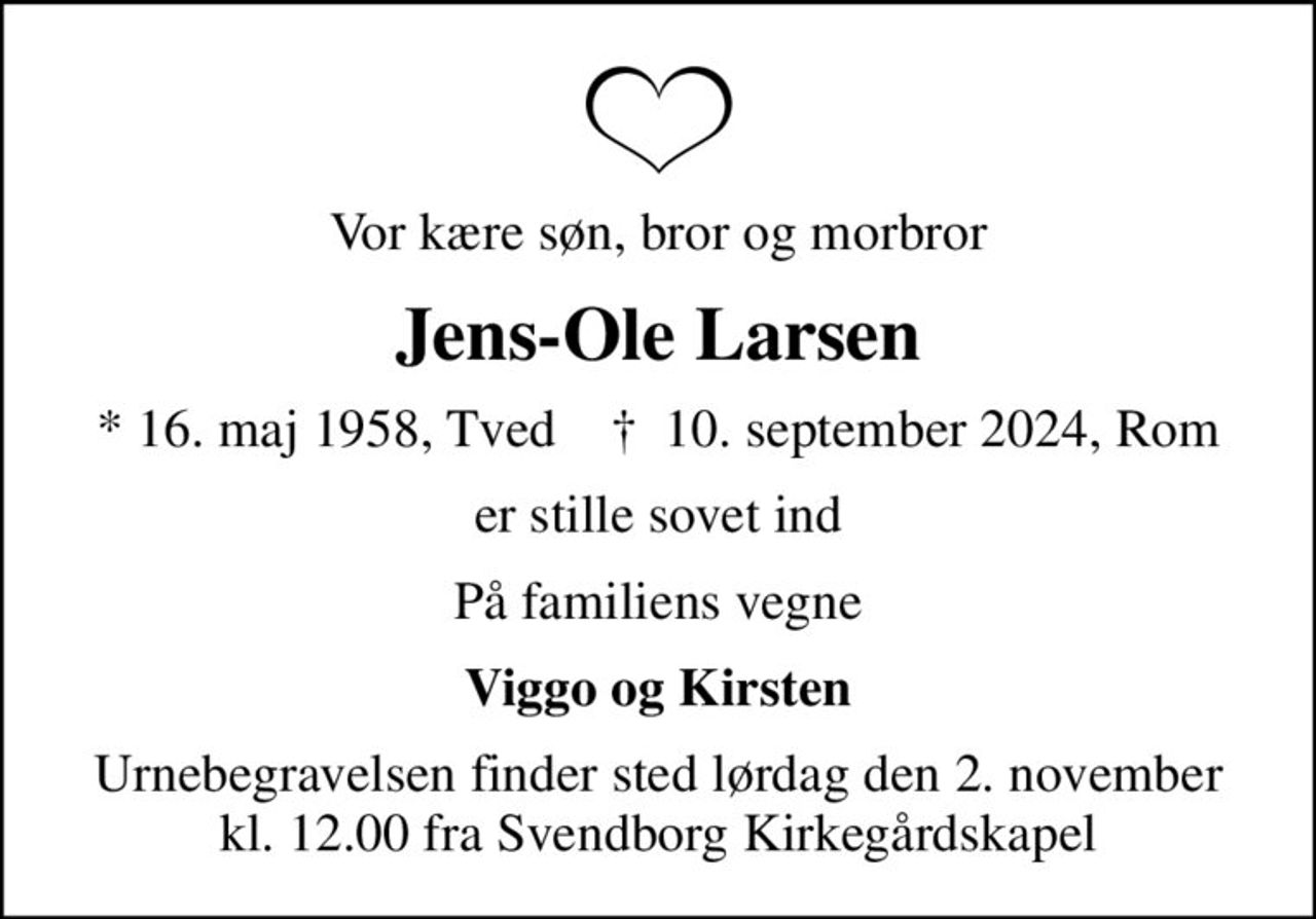 Vor kære søn, bror og morbror
Jens-Ole Larsen
* 16. maj 1958, Tved    ✝ 10. september 2024, Rom
er stille sovet ind
På familiens vegne
Viggo og Kirsten
Urnebegravelsen finder sted lørdag den 2. november kl. 12.00 fra Svendborg Kirkegårdskapel