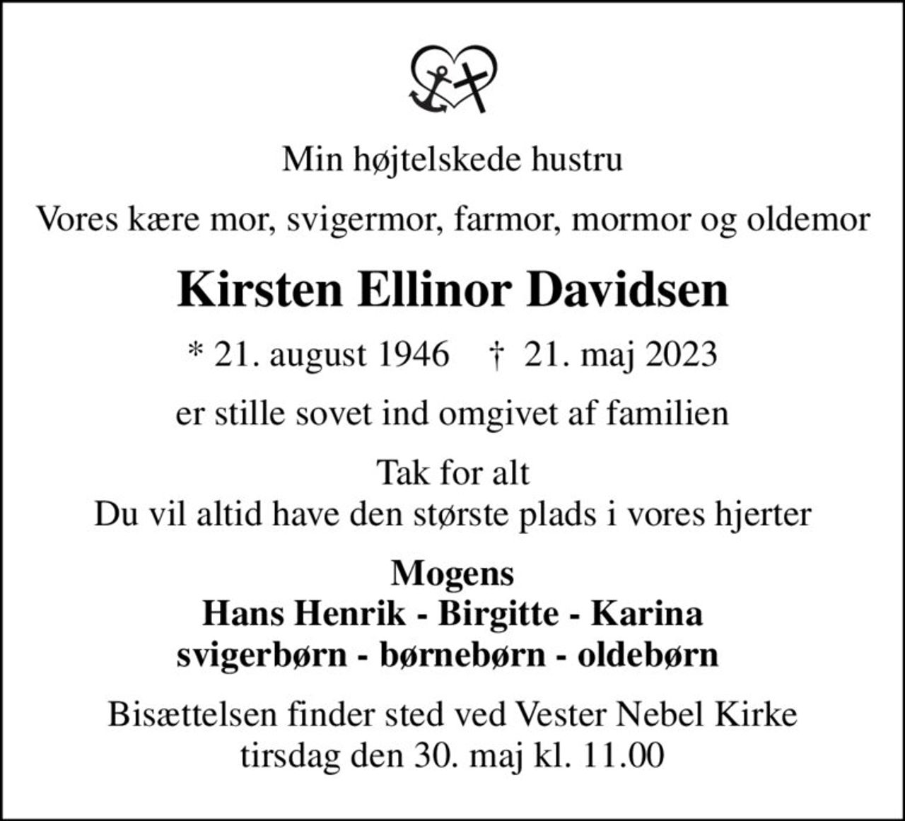Min højtelskede hustru
Vores kære mor, svigermor, farmor, mormor og oldemor
Kirsten Ellinor Davidsen
* 21. august 1946    ✝ 21. maj 2023
er stille sovet ind omgivet af familien
Tak for alt Du vil altid have den største plads i vores hjerter
Mogens Hans Henrik - Birgitte - Karina svigerbørn - børnebørn - oldebørn 
Bisættelsen finder sted ved Vester Nebel Kirke  tirsdag den 30. maj kl. 11.00