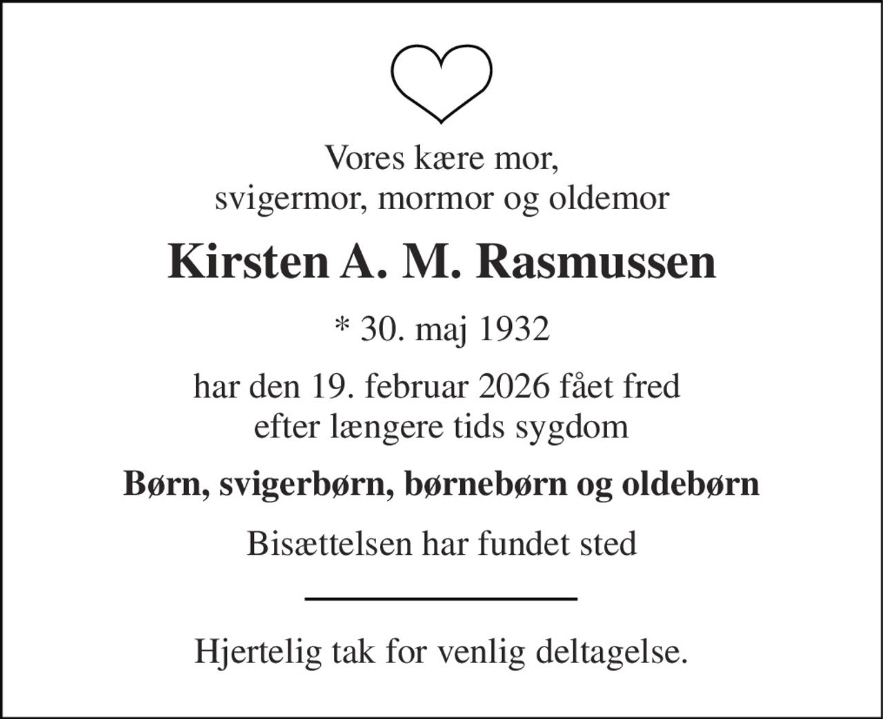 Vores kære mor, svigermor, mormor og oldemor 
Kirsten A. M. Rasmussen 
* 30. maj 1932 
har den 19. februar 2026 fået fred  efter længere tids sygdom 
Børn, svigerbørn, børnebørn og oldebørn 
Bisættelsen har fundet sted 
Hjertelig tak for venlig deltagelse.