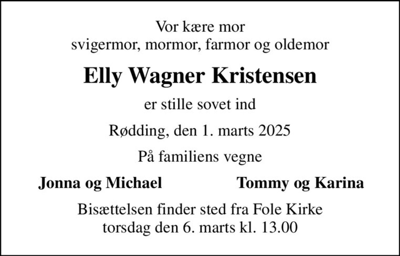 Vor kære mor svigermor, mormor, farmor og oldemor
Elly Wagner Kristensen
er stille sovet ind
Rødding, den 1. marts 2025
På familiens vegne
Jonna og Michael
Tommy og Karina
Bisættelsen finder sted fra Fole Kirke  torsdag den 6. marts kl. 13.00