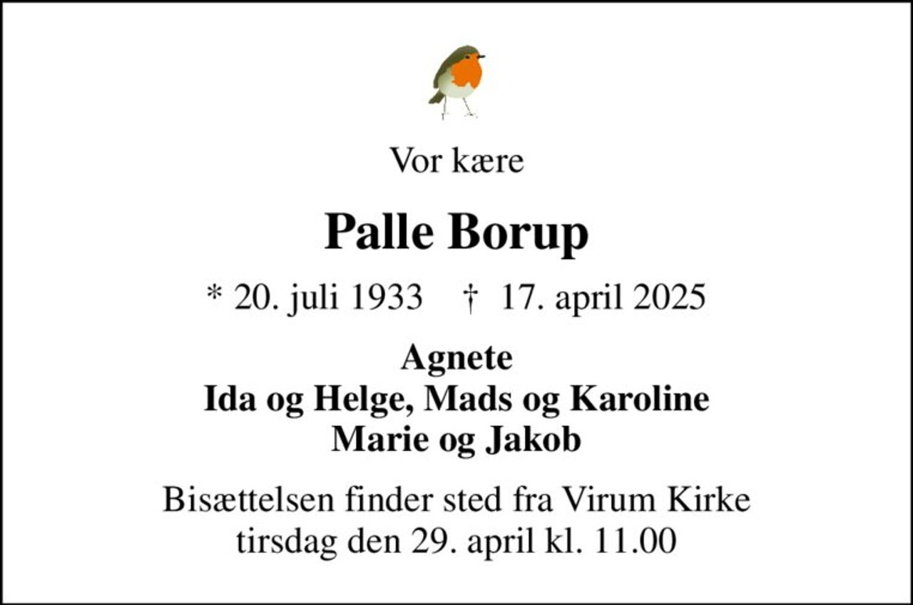 Vor kære
Palle Borup
* 20. juli 1933    ✝ 17. april 2025
Agnete Ida og Helge, Mads og Karoline Marie og Jakob
Bisættelsen finder sted fra Virum Kirke  tirsdag den 29. april kl. 11.00