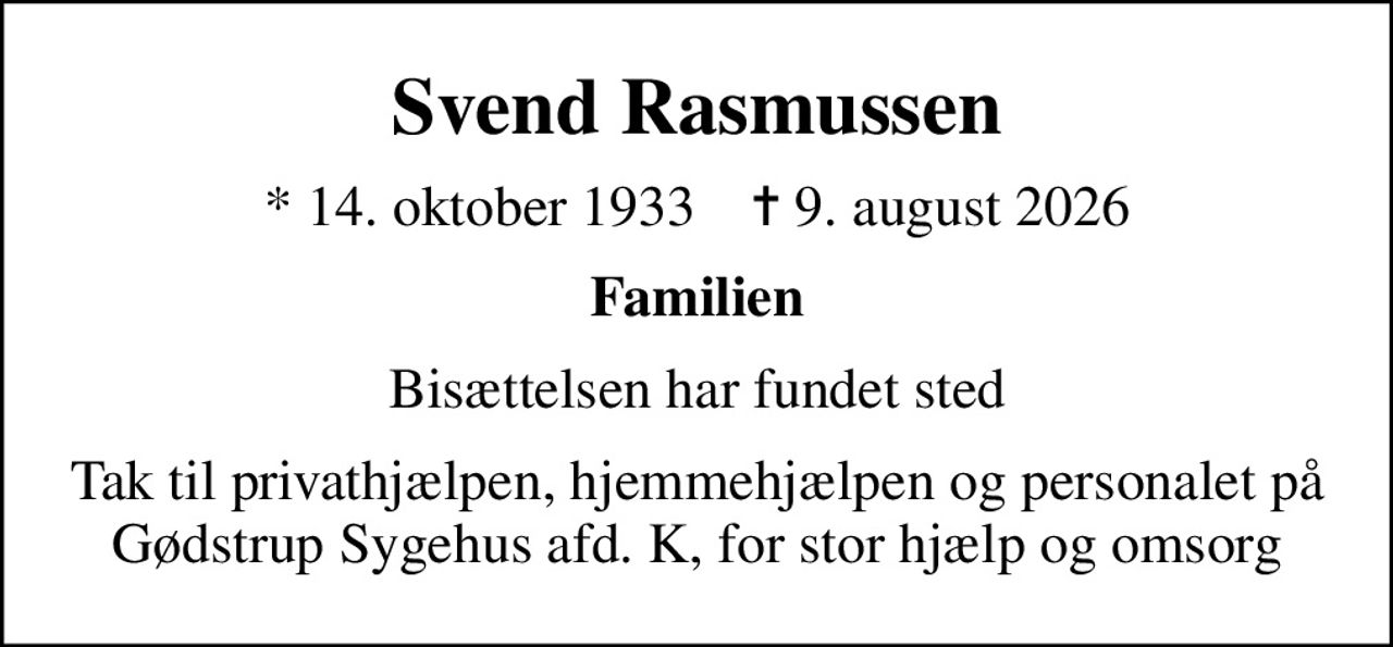 Svend Rasmussen
* 14. oktober 1933    ✝ 9. august 2026
Familien
Bisættelsen har fundet sted
Tak til privathjælpen, hjemmehjælpen og personalet på Gødstrup Sygehus afd. K, for stor hjælp og omsorg