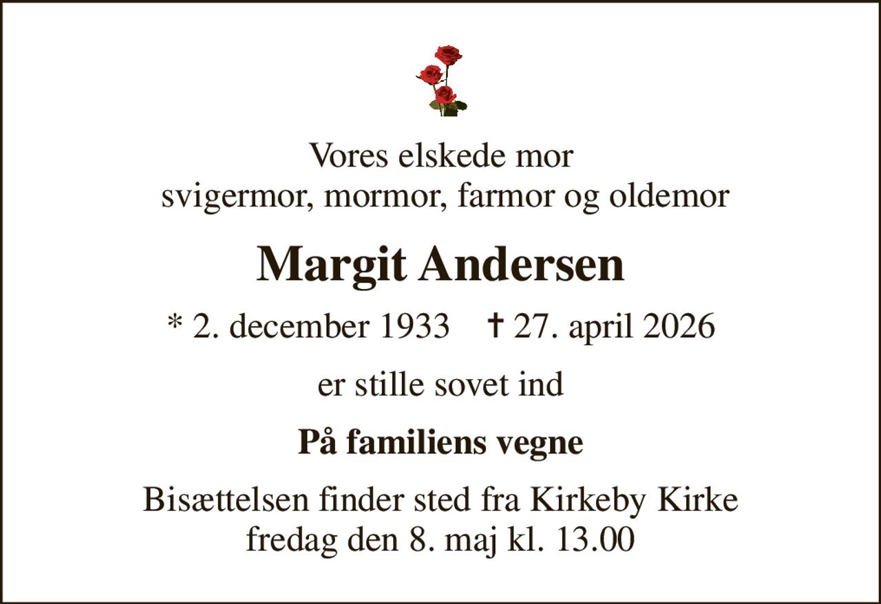 Vores elskede mor  svigermor, mormor, farmor og oldemor
Margit Andersen
* 2. december 1933    ✝ 27. april 2026
er stille sovet ind
På familiens vegne
Bisættelsen finder sted fra Kirkeby Kirke  fredag den 8. maj kl. 13.00