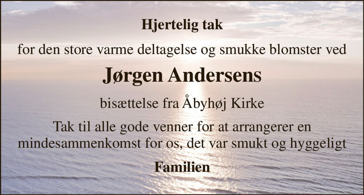 Hjertelig tak 
for den store varme deltagelse og smukke blomster ved 
Jørgen Andersen​S 
bisættelse fra Åbyhøj Kirke 
Tak til alle gode venner for at arrangerer en mindesammenkomst for os, det var smukt og hyggeligt 
Familien