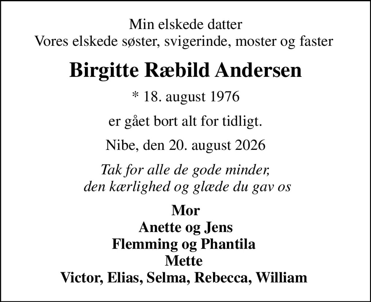 Min elskede datter Vores elskede søster, svigerinde, moster og faster 
Birgitte Ræbild Andersen
* 18. august 1976
er gået bort alt for tidligt.
Nibe, den 20. august 2026
Tak for alle de gode minder,  den kærlighed og glæde du gav os
Mor Anette og Jens Flemming og Phantila  Mette  Victor, Elias, Selma, Rebecca, William