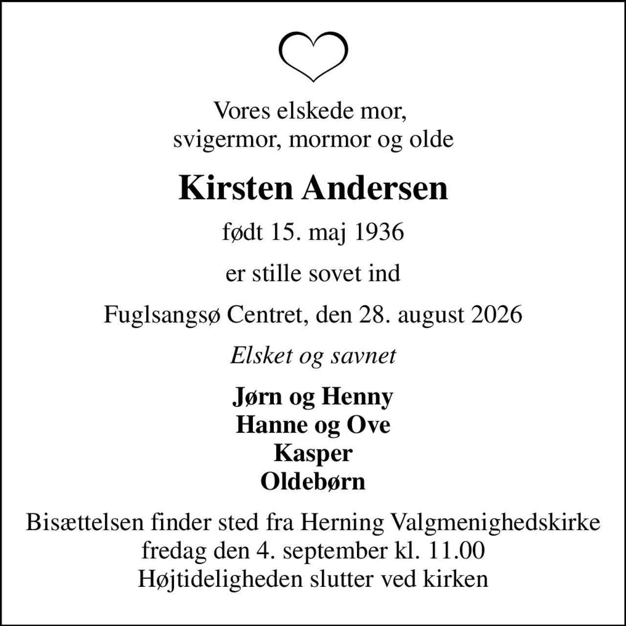 Vores elskede mor,  svigermor, mormor og olde
Kirsten Andersen
født 15. maj 1936
er stille sovet ind
Fuglsangsø Centret, den 28. august 2026
Elsket og savnet
Jørn og Henny Hanne og Ove Kasper Oldebørn
Bisættelsen finder sted fra Herning Valgmenighedskirke  fredag den 4. september kl. 11.00  Højtideligheden slutter ved kirken
