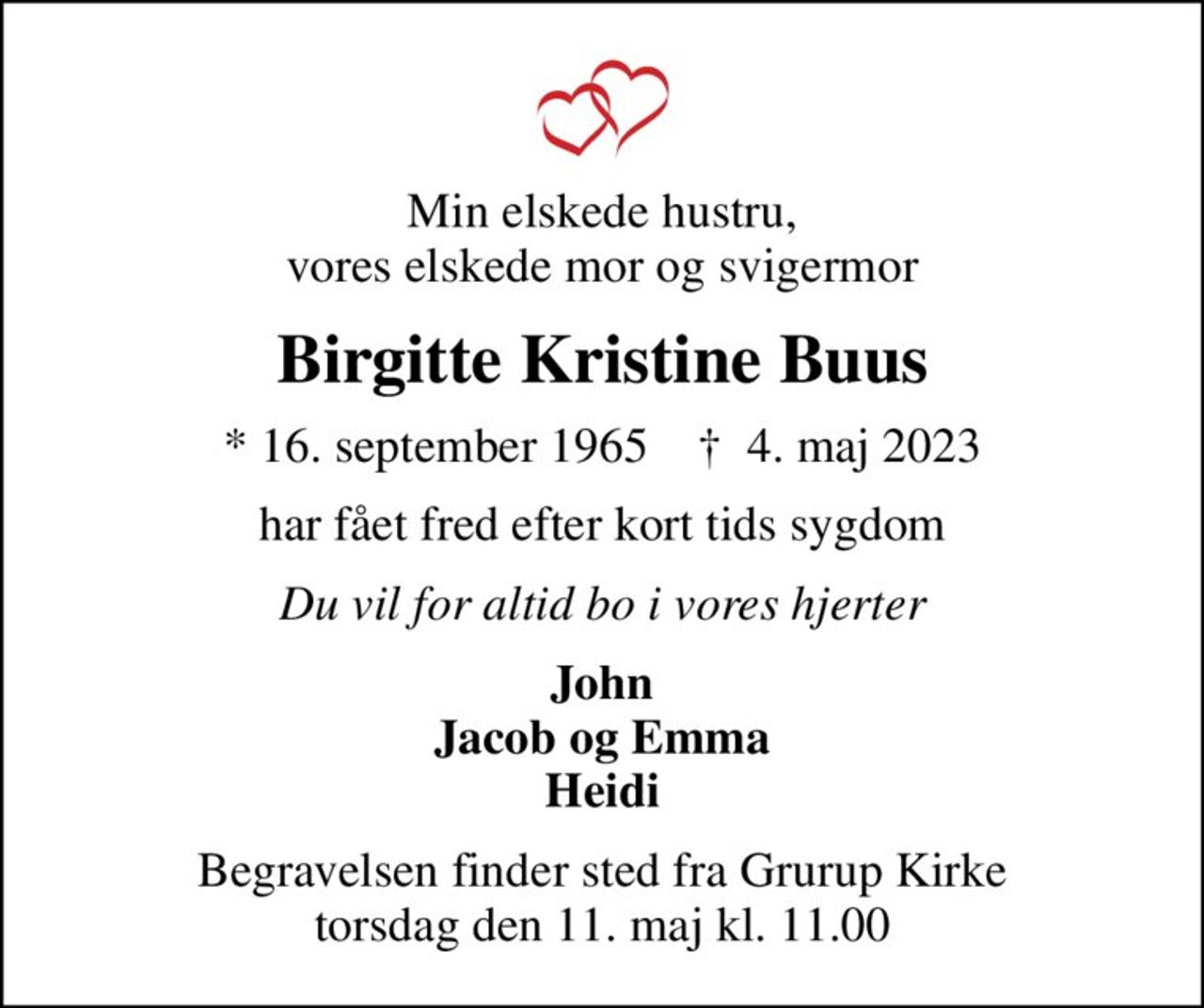 Min elskede hustru, vores elskede mor og svigermor
Birgitte Kristine Buus
* 16. september 1965    ✝ 4. maj 2023
har fået fred efter kort tids sygdom
Du vil for altid bo i vores hjerter
John Jacob og Emma Heidi
Begravelsen finder sted fra Grurup Kirke  torsdag den 11. maj kl. 11.00