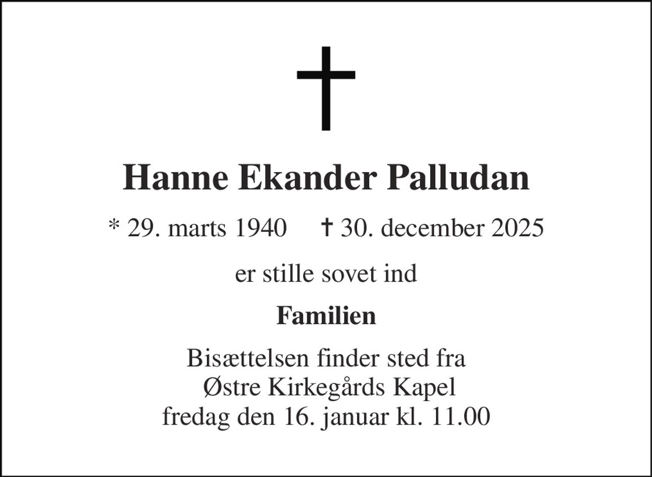 Hanne Ekander Palludan 
* 29. marts 1940     ✝ 30. december 2025 
er stille sovet ind 
Familien 
Bisættelsen finder sted fra  Østre Kirkegårds Kapel fredag den 16. januar kl. 11.00