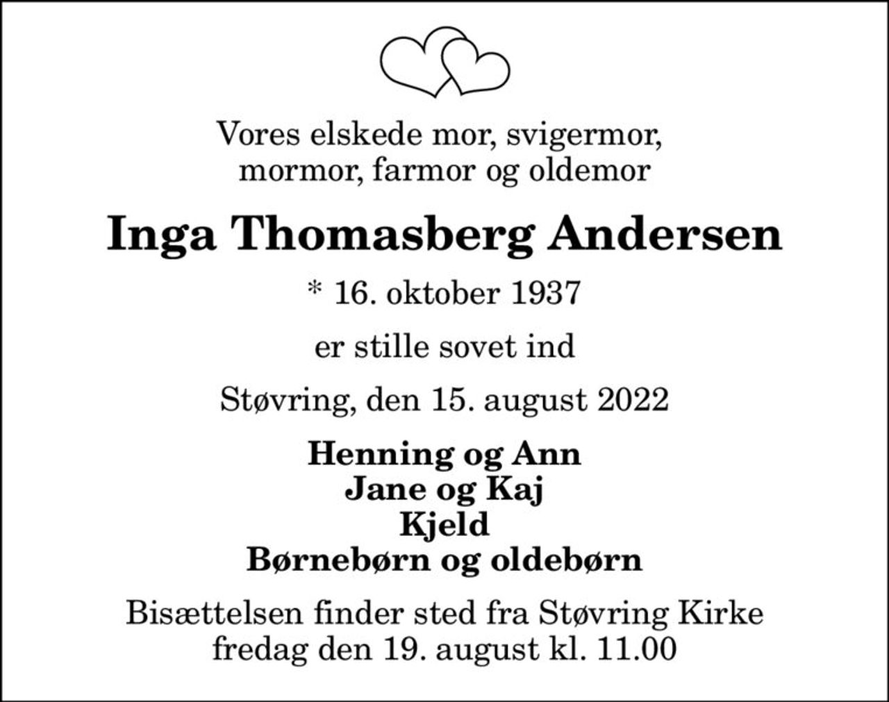 Vores elskede mor, svigermor,  mormor, farmor og oldemor
Inga Thomasberg Andersen
* 16. oktober 1937
er stille sovet ind
Støvring, den 15. august 2022
Henning og Ann Jane og Kaj Kjeld Børnebørn og oldebørn
Bisættelsen finder sted fra Støvring Kirke  fredag den 19. august kl. 11.00