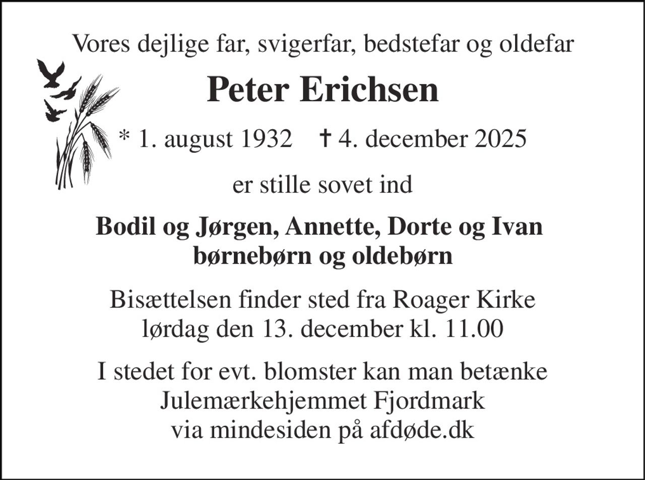 Vores dejlige far, svigerfar, bedstefar og oldefar 
Peter Erichsen 
*​ 1. august 1932​    ✝​ 4. december 2025 
er stille sovet ind 
Bodil og Jørgen, Annette, Dorte og Ivan  børnebørn og oldebørn 
Bisættelsen​ finder sted fra Roager Kirke​ lørdag den 13. december​ kl. 11.00 
I stedet for evt. blomster kan man betænke Julemærkehjemmet Fjordmark via mindesiden på afdøde.dk