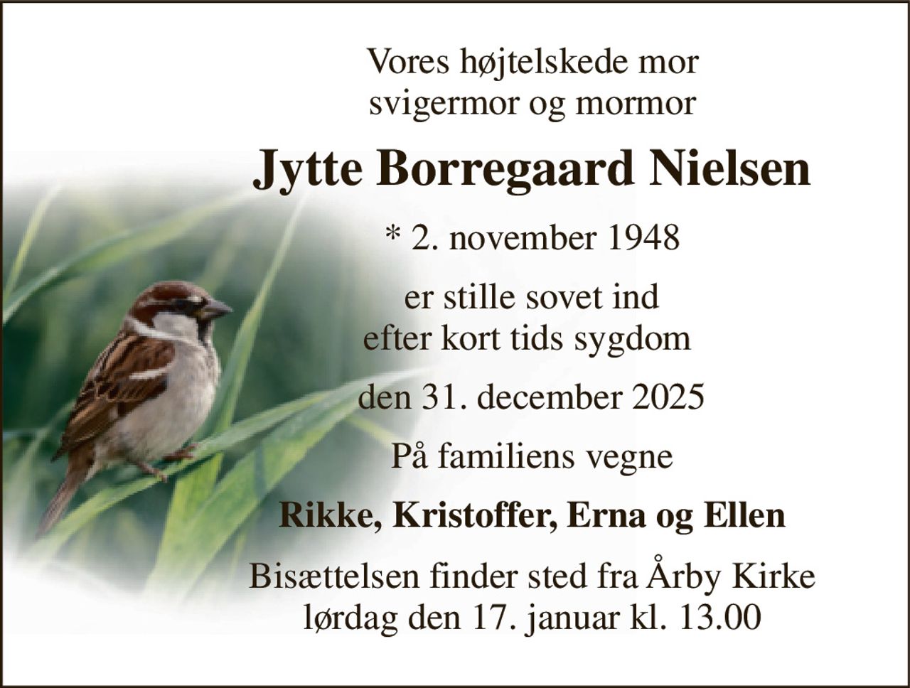 Vores højtelskede mor svigermor og mormor 
Jytte Borregaard Nielsen 
*​ 2. november 1948 
er stille sovet ind efter kort tids sygdom  
den 31. december 2025 
På familiens vegne 
Rikke, Kristoffer, Erna og Ellen 
Bisættelsen​ finder sted fra Årby Kirke​ lørdag den 17. januar​ kl. 13.00