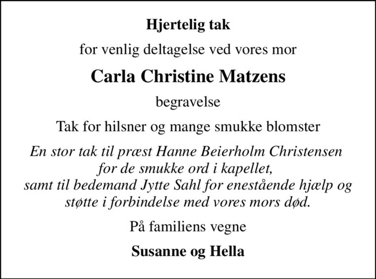 Hjertelig tak
for venlig deltagelse ved vores mor
Carla Christine Matzens
begravelse
Tak for hilsner og mange smukke blomster
En stor tak til præst Hanne Beierholm Christensen  for de smukke ord i kapellet,  samt til bedemand Jytte Sahl for enestående hjælp og støtte i forbindelse med vores mors død.
På familiens vegne
Susanne og Hella