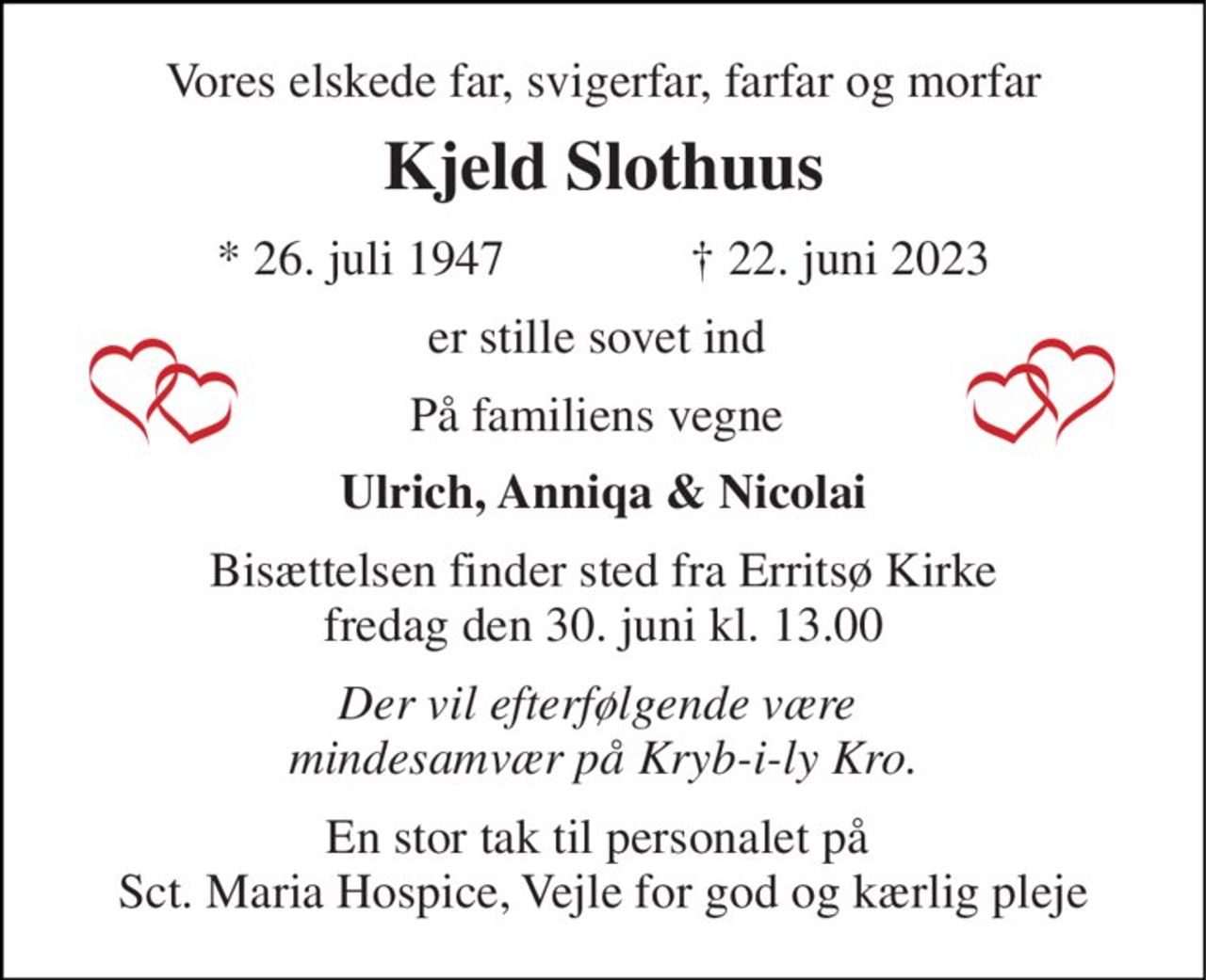 Vores elskede far, svigerfar, farfar og morfar 
Kjeld Slothuus 
*​ 26. juli 1947​               †​ 22. juni 2023 
er stille sovet ind  
På familiens vegne  
Ulrich, Anniqa & Nicolai 
Bisættelsen​ finder sted fra Erritsø Kirke​ fredag den 30. juni​ kl. 13.00 
Der vil efterfølgende være  mindesamvær på Kryb-i-ly Kro. 
En stor tak til personalet på  Sct. Maria Hospice, Vejle for god og kærlig pleje